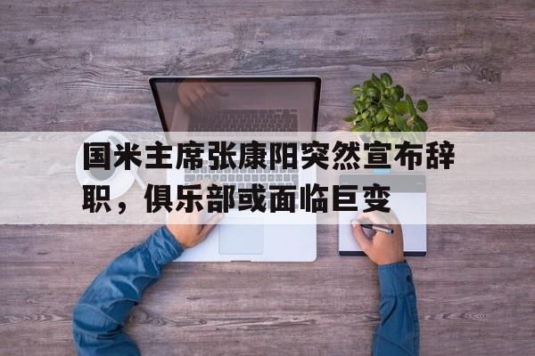 半岛体育网页版登录入口-国米主席张康阳突然宣布辞职，俱乐部或面临巨变的简单介绍